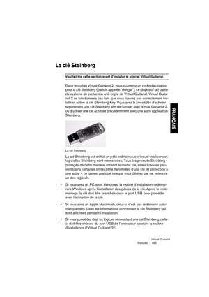 Page 165Virtual Guitarist
Français 165
FRANÇAIS
La clé Steinberg
Veuillez lire cette section avant d’installer le logiciel Virtual Guitarist. 
Dans le coffret Virtual Guitarist 2, vous trouverez un code d’activation 
pour la clé Steinberg (parfois appelée “dongle”), ce dispositif fait partie 
du système de protection anti-copie de Virtual Guitarist. Virtual Guita-
rist 2 ne fonctionnera pas tant que vous n’aurez pas correctement ins-
tallé et activé la clé Steinberg Key. Vous avez la possibilité d’acheter...