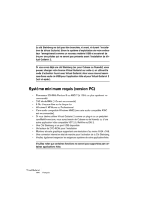 Page 166Virtual Guitarist
166 Français
La clé Steinberg ne doit pas être branchée, ni avant, ni durant l’installa-
tion de Virtual Guitarist. Sinon le système d’exploitation de votre ordina-
teur l’enregistrerait comme un nouveau matériel USB et essaierait de 
trouver des pilotes qui ne seront pas présents avant l’installation de Vir-
tual Guitarist 2.
Si vous avez déjà une clé Steinberg (ex. pour Cubase ou Nuendo), vous 
pouvez charger votre licence Virtual Guitarist sur celle-ci, en utilisant le 
code...