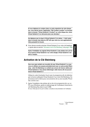 Page 169Virtual Guitarist
Français 169
FRANÇAIS
Si vous déplacez le contenu dans un autre répertoire de votre disque 
dur, vous devrez lancer l’application “Set Content Location” se trouvant 
dans le dossier “Virtual Guitarist 2 Content” sur votre disque dur, sinon 
Virtual Guitarist 2 ne retrouvera plus ses données !
Ne déplacez pas le plug-in Virtual Guitarist 2 lui-même – il doit rester 
dans le dossier des plug-ins VST afin que votre (ou vos) application(s) 
hôte puisse(nt) le trouver.
6.Vous devrez ensuite...