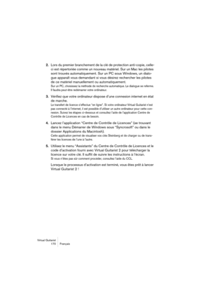 Page 170Virtual Guitarist
170 Français
2.Lors du premier branchement de la clé de protection anti-copie, celle-
ci est répertoriée comme un nouveau matériel. Sur un Mac les pilotes 
sont trouvés automatiquement. Sur un PC sous Windows, un dialo-
gue apparaît vous demandant si vous désirez rechercher les pilotes 
de ce matériel manuellement ou automatiquement. 
Sur un PC, choisissez la méthode de recherche automatique. Le dialogue se referme. 
Il faudra peut-être redémarrer votre ordinateur.
3.Vérifiez que votre...