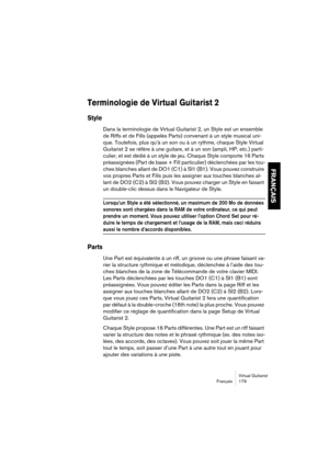 Page 179Virtual Guitarist
Français 179
FRANÇAIS
Terminologie de Virtual Guitarist 2
Style
Dans la terminologie de Virtual Guitarist 2, un Style est un ensemble 
de Riffs et de Fills (appelés Parts) convenant à un style musical uni-
que. Toutefois, plus qu’à un son ou à un rythme, chaque Style Virtual 
Guitarist 2 se réfère à une guitare, et à un son (ampli, HP, etc.) parti-
culier, et est dédié à un style de jeu. Chaque Style comporte 16 Parts 
préassignées (Part de base + Fill particulier) déclenchées par les...