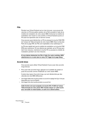 Page 180Virtual Guitarist
180 Français
Fills
Pendant que Virtual Guitarist est en train de jouer, vous pouvez dé-
clencher un Fill (une petite variation de la Part actuelle) à l’aide de la 
molette de modulation de votre clavier MIDI. Actionnez la molette de 
modulation vers l’avant ou vers l’arrière, et Virtual Guitarist jouera un 
Fill avant de reprendre avec le Groove normal. 
Vous pouvez aussi déclencher un Fill en pressant la touche FA# (F#) 
de l’octave de Télécommande de votre clavier MIDI. Dans la liste...