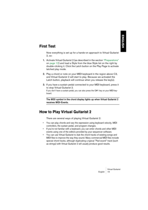 Page 19ENGLISH
Virtual Guitarist
English 19
First Test
Now everything is set up for a hands-on approach to Virtual Guitarist 
2, so:
1.Activate Virtual Guitarist 2 (as described in the section “Preparations” 
on page 12) and load a Style from the blue Style list on the right by 
double-clicking it. Click the Latch button on the Play Page to activate 
latched play mode.
2.Play a chord or note on your MIDI keyboard in the region above C3, 
and Virtual Guitarist 2 will start to play. Because we activated the...