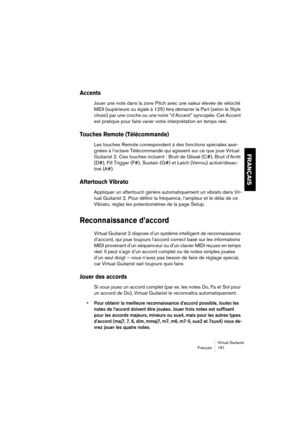 Page 181Virtual Guitarist
Français 181
FRANÇAIS
Accents
Jouer une note dans la zone Pitch avec une valeur élevée de vélocité 
MIDI (supérieure ou égale à 125) fera démarrer la Part (selon le Style 
choisi) par une croche ou une noire “d’Accent” syncopée. Cet Accent 
est pratique pour faire varier votre interprétation en temps réel.
Touches Remote (Télécommande)
Les touches Remote correspondent à des fonctions spéciales assi-
gnées à l’octave Télécommande qui agissent sur ce que joue Virtual 
Guitarist 2. Ces...
