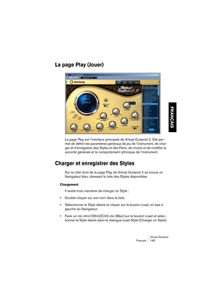 Page 185Virtual Guitarist
Français 185
FRANÇAIS
La page Play (Jouer)
La page Play est l’interface principale de Virtual Guitarist 2. Elle per-
met de définir les paramètres généraux de jeu de l’instrument, de char-
ger et d’enregistrer des Styles et des Parts, de choisir et de modifier la 
sonorité générale et le comportement rythmique de l’instrument.
Charger et enregistrer des Styles
Sur le côté droit de la page Play de Virtual Guitarist 2 se trouve un 
Navigateur bleu, dressant la liste des Styles...