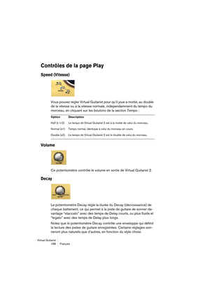 Page 188Virtual Guitarist
188 Français
Contrôles de la page Play
Speed (Vitesse)
Vous pouvez régler Virtual Guitarist pour qu’il joue à moitié, au double 
de la vitesse ou à la vitesse normale, indépendamment du tempo du 
morceau, en cliquant sur les boutons de la section Tempo :
Volume
Ce potentiomètre contrôle le volume en sortie de Virtual Guitarist 2. 
Decay
Le potentiomètre Decay règle la durée du Decay (décroissance) de 
chaque battement, ce qui permet à la piste de guitare de sonner da-
vantage “staccato”...