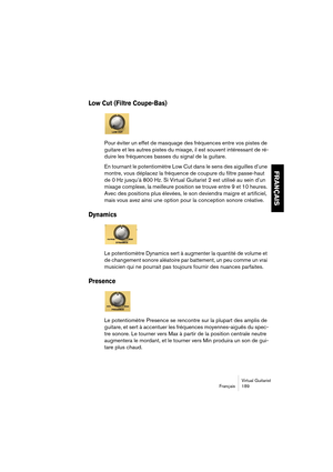 Page 189Virtual Guitarist
Français 189
FRANÇAIS
Low Cut (Filtre Coupe-Bas)
Pour éviter un effet de masquage des fréquences entre vos pistes de 
guitare et les autres pistes du mixage, il est souvent intéressant de ré-
duire les fréquences basses du signal de la guitare. 
En tournant le potentiomètre Low Cut dans le sens des aiguilles d’une 
montre, vous déplacez la fréquence de coupure du filtre passe-haut 
de 0 Hz jusqu’à 800 Hz. Si Virtual Guitarist 2 est utilisé au sein d’un 
mixage complexe, la meilleure...