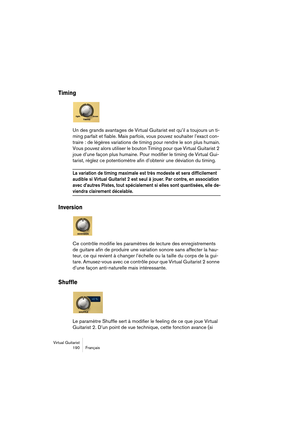 Page 190Virtual Guitarist
190 Français
Timing
Un des grands avantages de Virtual Guitarist est qu’il a toujours un ti-
ming parfait et fiable. Mais parfois, vous pouvez souhaiter l’exact con-
traire : de légères variations de timing pour rendre le son plus humain.
Vous pouvez alors utiliser le bouton Timing pour que Virtual Guitarist 2 
joue d’une façon plus humaine. Pour modifier le timing de Virtual Gui-
tarist, réglez ce potentiomètre afin d’obtenir une déviation du timing.
La variation de timing maximale est...