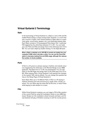 Page 20Virtual Guitarist
20 English
Virtual Guitarist 2 Terminology
Style
In the terminology of Virtual Guitarist 2, a Style is a set of riffs and fills 
(called Parts) suiting a unique musical style. However, it is more than 
just a sound or rhythm, each Virtual Guitarist 2 Style refers to a parti-
cular guitar, sound (amp, speaker, etc.), and dedicated playing style. 
Each Style consists of 16 preassigned Parts (basic Part + particular 
Fill) triggered by the white Keys between C1 to B1. You can build 
your...