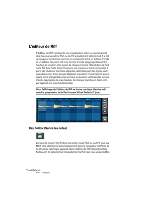 Page 194Virtual Guitarist
194 Français
L’éditeur de Riff
L’éditeur de Riff représente une visualisation selon un axe temporel 
des deux canaux de la Part ou du Fill actuellement sélectionné. Il a été 
conçu pour fonctionner comme un croisement entre un éditeur d’onde 
et un éditeur de piano roll. Les formes d’onde beige représentent la 
hauteur, la position et la durée de chaque tranche (Slice) dans la Part 
ou le Fill. Les Parts durent toujours une mesure et sont construites à 
partir de plusieurs tranches...
