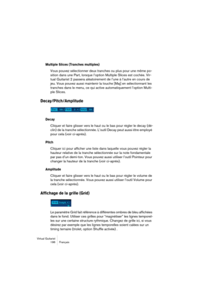 Page 196Virtual Guitarist
196Français
Multiple Slices (Tranches multiples)
Vous pouvez sélectionner deux tranches ou plus pour une même po-
sition dans une Part, lorsque l’option Multiple Slices est cochée. Vir-
tual Guitarist 2 passera aléatoirement de l’une à l’autre en cours de 
jeu. Vous pouvez aussi maintenir la touche [Maj] en sélectionnant les 
tranches dans le menu, ce qui active automatiquement l’option Multi-
ple Slices.
Decay/Pitch/Amplitude
Decay
Cliquer et faire glisser vers le haut ou le bas pour...
