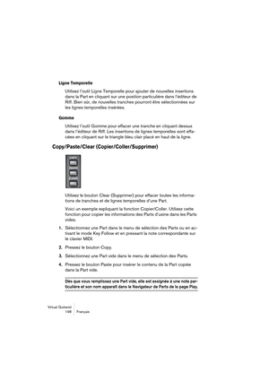 Page 198Virtual Guitarist
198 Français
Ligne Temporelle
Utilisez l’outil Ligne Temporelle pour ajouter de nouvelles insertions 
dans la Part en cliquant sur une position particulière dans l’éditeur de 
Riff. Bien sûr, de nouvelles tranches pourront être sélectionnées sur 
les lignes temporelles insérées.
Gomme
Utilisez l’outil Gomme pour effacer une tranche en cliquant dessus 
dans l’éditeur de Riff. Les insertions de lignes temporelles sont effa-
cées en cliquant sur le triangle bleu clair placé en haut de la...