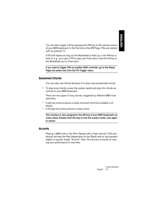 Page 21ENGLISH
Virtual Guitarist
English 21
You can also trigger a fill by pressing the F# key on the remote octave 
of your MIDI keyboard. In the Part list on the Riff Page, Fills are marked 
with an asterisk (*).
A Fill will repeat as long as the Modwheel is held up or the F# key is 
held. If, e. g., you want a Fill to play over three bars, hold the Fill key or 
the Modwheel up for three bars.
If you want to trigger Fills by another MIDI controller, go to the Setup 
Page and select one from the Fill Trigger...