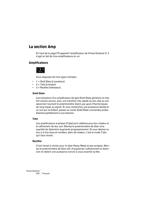 Page 202Virtual Guitarist
202 Français
La section Amp
En haut de la page FX apparaît l’amplificateur de Virtual Guitarist 2. Il 
s’agit en fait de trois amplificateurs en un.
Amplificateurs
Vous disposez de trois types d’amplis :
• 1 = Solid State (à transistors)
• 2 = Tube (à lampes)
• 3 = Rectifier (redresseur).
Solid State
Les transistors d’un amplificateur de type Solid State génèrent un très 
fort volume sonore, avec une transition très rapide du son clair au son 
saturé (en tournant le potentiomètre Gain),...