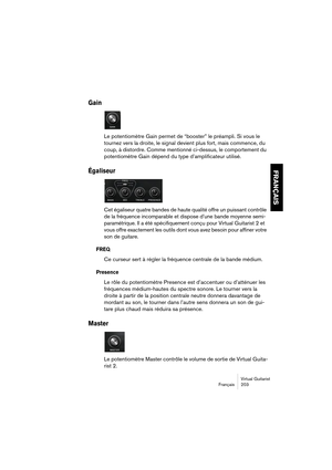 Page 203Virtual Guitarist
Français 203
FRANÇAIS
Gain
Le potentiomètre Gain permet de “booster” le préampli. Si vous le 
tournez vers la droite, le signal devient plus fort, mais commence, du 
coup, à distordre. Comme mentionné ci-dessus, le comportement du 
potentiomètre Gain dépend du type d’amplificateur utilisé. 
Égaliseur
Cet égaliseur quatre bandes de haute qualité offre un puissant contrôle 
de la fréquence incomparable et dispose d’une bande moyenne semi-
paramétrique. Il a été spécifiquement conçu pour...