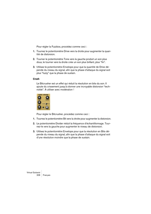 Page 208Virtual Guitarist
208 Français
Pour régler la Fuzzbox, procédez comme ceci :
1.Tournez le potentiomètre Drive vers la droite pour augmenter la quan-
tité de distorsion.
2.Tourner le potentiomètre Tone vers la gauche produit un son plus 
doux, le tourner vers la droite crée un son plus brillant, plus “fin”.
3.Utilisez le potentiomètre Envelope pour que la quantité de Drive dé-
pende du niveau du signal, afin que la phase d’attaque du signal soit 
plus “fuzzy” que la phase de sustain.
Crush
Le Bitcrusher...