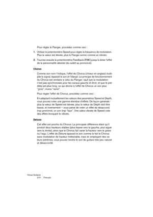 Page 210Virtual Guitarist
210 Français
Pour régler le Flanger, procédez comme ceci :
1.
Utilisez le potentiomètre Speed pour régler la fréquence de modulation. 
Plus la valeur est élevée, plus le Flanger sonne comme un vibrato.
2.Tournez ensuite le potentiomètre Feedback (FBK) jusqu’à doter l’effet 
de la personnalité désirée (du subtil au prononcé).
Chorus
Comme son nom l’indique, l’effet de Chorus (chœur en anglais) multi-
plie le signal, épaissit le son et l’élargit. Le principe de fonctionnement 
du Chorus...