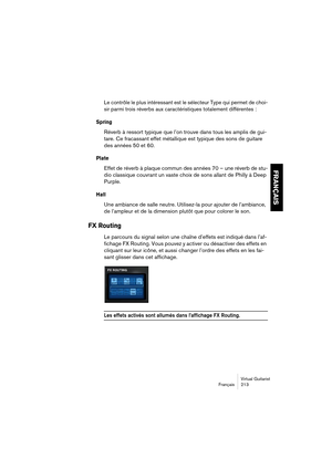 Page 213Virtual Guitarist
Français 213
FRANÇAIS
Le contrôle le plus intéressant est le sélecteur Type qui permet de choi-
sir parmi trois réverbs aux caractéristiques totalement différentes :
Spring
Réverb à ressort typique que l’on trouve dans tous les amplis de gui-
tare. Ce fracassant effet métallique est typique des sons de guitare 
des années 50 et 60.
Plate
Effet de réverb à plaque commun des années 70 – une réverb de stu-
dio classique couvrant un vaste choix de sons allant de Philly à Deep 
Purple.
Hall...