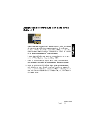 Page 221Virtual Guitarist
Français 221
FRANÇAIS
Assignation de contrôleurs MIDI dans Virtual 
Guitarist 2
Comme pour les contrôleurs MIDI préassignés dont la liste est donnée 
dans la section précédente, vous pouvez assigner de nombreuses 
fonctions de Virtual Guitarist 2 à des contrôleurs MIDI pour automatisa-
tion ou contrôle en temps réel, par exemple via une surface de contrôle 
ou les potentiomètres de votre clavier maître MIDI.
Il existe deux méthodes pour assigner un potentiomètre ou un para-
mètre de...