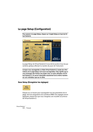 Page 222Virtual Guitarist
222 Français
La page Setup (Configuration)
Pour passer à la page Setup, cliquez sur l’onglet Setup en haut de Vir-
tual Guitarist. 
La page Setup de Virtual Guitarist 2 vous donne accès à tous les pa-
ramètres globaux affectant la manière de jouer de l’instrument.
Lorsque vous sauvegardez un Style Virtual Guitarist 2, toutes les infor-
mations de la page Setup sont aussi sauvegardées. Cela signifie que si 
vous échangez des fichiers de projets avec un autre utilisateur de Vir-
tual...