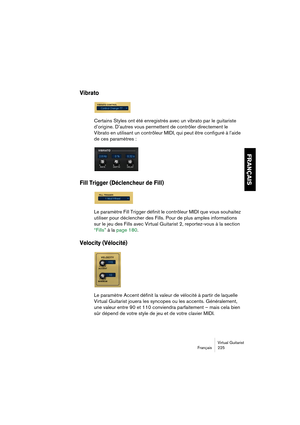 Page 225Virtual Guitarist
Français 225
FRANÇAIS
Vibrato
Certains Styles ont été enregistrés avec un vibrato par le guitariste 
d’origine. D’autres vous permettent de contrôler directement le 
Vibrato en utilisant un contrôleur MIDI, qui peut être configuré à l’aide 
de ces paramètres :
Fill Trigger (Déclencheur de Fill)
Le paramètre Fill Trigger définit le contrôleur MIDI que vous souhaitez 
utiliser pour déclencher des Fills. Pour de plus amples informations 
sur le jeu des Fills avec Virtual Guitarist 2,...