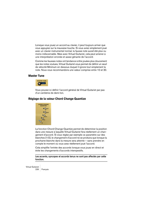 Page 226Virtual Guitarist
226Français
Lorsque vous jouez un accord au clavier, il peut toujours arriver que 
vous appuyiez sur la mauvaise touche. Si vous aviez simplement joué 
avec un clavier instrumental normal, la fausse note aurait été plus ou 
moins indiscernable. Mais avec Virtual Guitarist, cela peut amener à 
une interprétation erronée et assez gênante de l’accord.
Comme les fausses notes ont tendance à être jouées plus doucement 
que les notes voulues, Virtual Guitarist vous permet de définir un seuil...