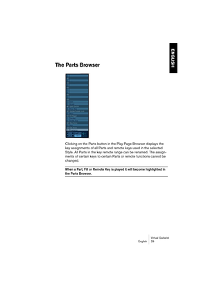 Page 29ENGLISH
Virtual Guitarist
English 29
The Parts Browser
Clicking on the Parts button in the Play Page Browser displays the 
key assignments of all Parts and remote keys used in the selected 
Style. All Parts in the key remote range can be renamed. The assign-
ments of certain keys to certain Parts or remote functions cannot be 
changed.
When a Part, Fill or Remote Key is played it will become highlighted in 
the Parts Browser.  