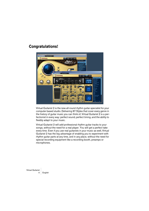 Page 4 
Virtual Guitarist
4 English 
Congratulations!
 
Virtual Guitarist 2 is the new all-round rhythm guitar specialist for your 
computer based studio. Delivering 87 Styles that cover every genre in 
the history of guitar music you can think of, Virtual Guitarist 2 is a per-
fectionist in every way: perfect sound, perfect timing, and the ability to 
flexibly adapt to your music.
Virtual Guitarist 2 will add professional rhythm guitar tracks to your 
songs, without the need for a real player. You will get a...