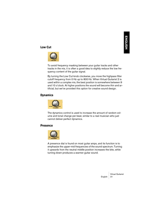 Page 31ENGLISH
Virtual Guitarist
English 31
Low Cut
To avoid frequency masking between your guitar tracks and other 
tracks in the mix, it is often a good idea to slightly reduce the low fre-
quency content of the guitar signal. 
By turning the Low Cut knob clockwise, you move the highpass filter 
cutoff frequency from 0 Hz up to 800 Hz. When Virtual Guitarist 2 is 
used within a complex mix, the best position is somewhere between 9 
and 10 o’clock. At higher positions the sound will become thin and ar-...