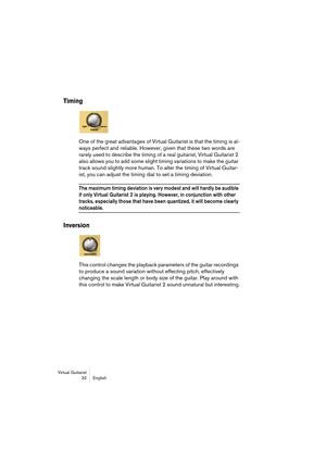 Page 32Virtual Guitarist
32 English
Timing
One of the great advantages of Virtual Guitarist is that the timing is al-
ways perfect and reliable. However, given that these two words are 
rarely used to describe the timing of a real guitarist, Virtual Guitarist 2 
also allows you to add some slight timing variations to make the guitar 
track sound slightly more human. To alter the timing of Virtual Guitar-
ist, you can adjust the timing dial to set a timing deviation.
The maximum timing deviation is very modest...