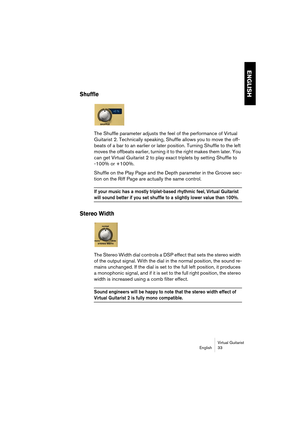 Page 33ENGLISH
Virtual Guitarist
English 33
Shuffle
The Shuffle parameter adjusts the feel of the performance of Virtual 
Guitarist 2. Technically speaking, Shuffle allows you to move the off-
beats of a bar to an earlier or later position. Turning Shuffle to the left 
moves the offbeats earlier, turning it to the right makes them later. You 
can get Virtual Guitarist 2 to play exact triplets by setting Shuffle to
-100% or +100%.
Shuffle on the Play Page and the Depth parameter in the Groove sec-
tion on the...