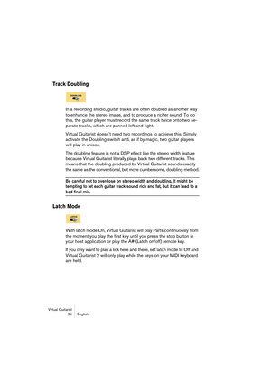 Page 34Virtual Guitarist
34 English
Track Doubling
In a recording studio, guitar tracks are often doubled as another way 
to enhance the stereo image, and to produce a richer sound. To do 
this, the guitar player must record the same track twice onto two se-
parate tracks, which are panned left and right.
Virtual Guitarist doesn’t need two recordings to achieve this. Simply 
activate the Doubling switch and, as if by magic, two guitar players 
will play in unison.
The doubling feature is not a DSP effect like...