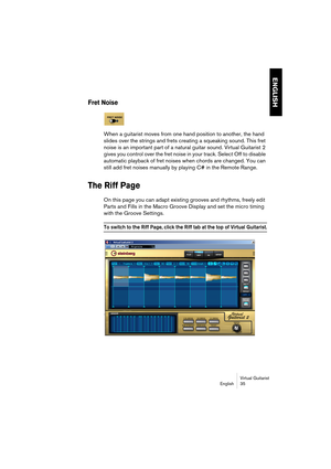 Page 35ENGLISH
Virtual Guitarist
English 35
Fret Noise
When a guitarist moves from one hand position to another, the hand 
slides over the strings and frets creating a squeaking sound. This fret 
noise is an important part of a natural guitar sound. Virtual Guitarist 2 
gives you control over the fret noise in your track. Select Off to disable 
automatic playback of fret noises when chords are changed. You can 
still add fret noises manually by playing C# in the Remote Range.
The Riff Page
On this page you can...