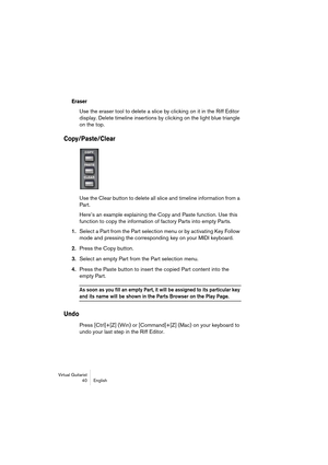 Page 40Virtual Guitarist
40 English
Eraser
Use the eraser tool to delete a slice by clicking on it in the Riff Editor 
display. Delete timeline insertions by clicking on the light blue triangle 
on the top.
Copy/Paste/Clear
Use the Clear button to delete all slice and timeline information from a 
Part.
Here’s an example explaining the Copy and Paste function. Use this 
function to copy the information of factory Parts into empty Parts.
1.Select a Part from the Part selection menu or by activating Key Follow...