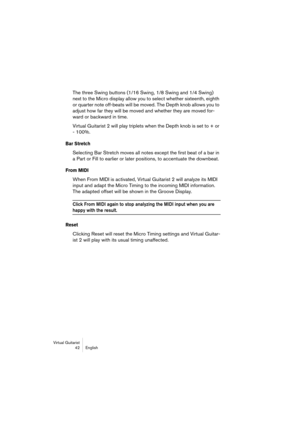 Page 42Virtual Guitarist
42 English
The three Swing buttons (1/16 Swing, 1/8 Swing and 1/4 Swing) 
next to the Micro display allow you to select whether sixteenth, eighth 
or quarter note off-beats will be moved. The Depth knob allows you to 
adjust how far they will be moved and whether they are moved for-
ward or backward in time.
Virtual Guitarist 2 will play triplets when the Depth knob is set to + or 
- 100%. 
Bar Stretch
Selecting Bar Stretch moves all notes except the first beat of a bar in 
a Part or...