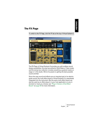 Page 43ENGLISH
Virtual Guitarist
English 43
The FX Page
To switch to the FX Page, click the FX tab at the top of Virtual Guitarist 2.
The FX Page of Virtual Guitarist 2 provides you with endless sound 
design possibilities: the amp has authentic Solid State or Tube modes 
and the stomp box collection includes everything a guitarist needs on 
stage or in the studio. We’ve focussed on getting the best possible 
sound and feel. 
Since the amp sound and effects are an important part of an electric 
guitar sound,...