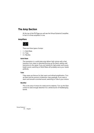 Page 44Virtual Guitarist
44 English
The Amp Section
At the top of the FX Page you will see the Virtual Guitarist 2 amplifier. 
In fact it is three amplifiers in one.
Amplifiers
There are three types of amps:
• 1 = Solid State
• 2 = Tube
• 3 = Rectifier.
Solid State
The transistors in a solid state amp deliver high volume with a fast 
transition from clean to distorted (turning up the Gain), adding odd 
harmonics to the signal. If you are looking for high power and a pure, 
bright sound, switching to Solid State...