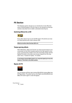 Page 46Virtual Guitarist
46English
FX Section
The following section will give you an introduction to the effect fea-
tures of Virtual Guitarist 2. As you read on, you should try out the pa-
rameters described here to better understand what they do.
Switching Effects On or Off
Every effect device has its own On/Off switch. All switches are clas-
sic metal switches with a blue indicator LED.
Effects are active when the blue LED is lit.
Tempo-syncing effects
Wah, Modulation, Delay and Tremolo can all be...