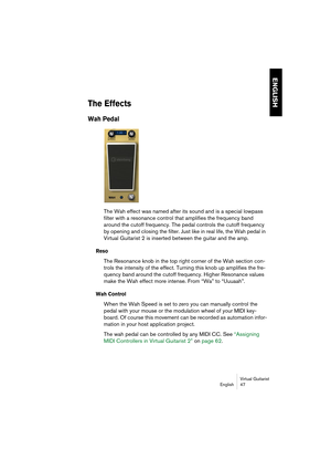 Page 47ENGLISH
Virtual Guitarist
English 47
The Effects
Wah Pedal
The Wah effect was named after its sound and is a special lowpass 
filter with a resonance control that amplifies the frequency band 
around the cutoff frequency. The pedal controls the cutoff frequency 
by opening and closing the filter. Just like in real life, the Wah pedal in 
Virtual Guitarist 2 is inserted between the guitar and the amp.
Reso
The Resonance knob in the top right corner of the Wah section con-
trols the intensity of the...