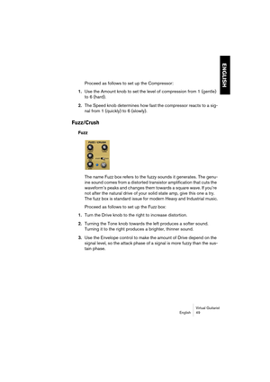 Page 49ENGLISH
Virtual Guitarist
English 49
Proceed as follows to set up the Compressor:
1.Use the Amount knob to set the level of compression from 1 (gentle) 
to 6 (hard).
2.The Speed knob determines how fast the compressor reacts to a sig-
nal from 1 (quickly) to 6 (slowly).
Fuzz/Crush
Fuzz
The name Fuzz box refers to the fuzzy sounds it generates. The genu-
ine sound comes from a distorted transistor amplification that cuts the 
waveform’s peaks and changes them towards a square wave. If you’re 
not after...