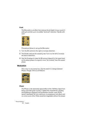 Page 50Virtual Guitarist
50 English
Crush
The Bitcrusher is an effect that reduces the bit depth of your sound. It 
adds grit and bite up to incredible “technoid” distortion. Handle with 
care!
Proceed as follows to set up the Bitcrusher:
1.Turn the Bit control to the right to increase distortion.
2.The Divider reduces the sampling rate. Turn it to the left to increase 
the level of distortion.
3.Use the Envelope to make the Bit amount depend on the signal level, 
so the attack phase of a signal is more...