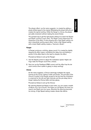 Page 51ENGLISH
Virtual Guitarist
English 51
The phaser effect—as the name suggests—is created by adding a 
phase shifted signal to the original. Modulating the phase shift amount 
creates the typical swirling. Unlike the flanger or chorus, the phaser 
just adds movement without making the sound thicker.
The quickest way to get the right phaser setting is to match the Speed 
and Depth controls to each other. The Depth control determines the 
sharpness of the effect. A slow phasing with a high Depth setting cre-...