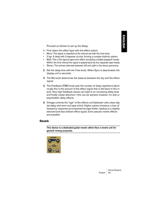 Page 53ENGLISH
Virtual Guitarist
English 53
Proceed as follows to set up the Delay:
1.First select the effect type with the effect switch.
• Mono: The signal is repeated at the interval set with the time knob.
• 3 tap: A delay with 3 separate circuits, forming a complex rhythmic pattern.
• Multi: This is the typical tape echo effect simulating multiple playback heads. 
Within the time interval the signal is played back by four separate tape heads.
• Stereo: The echoes alternate between left and right in the...