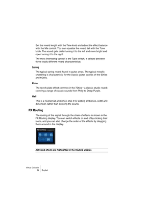 Page 54Virtual Guitarist
54 English
Set the reverb length with the Time knob and adjust the effect balance 
with the Mix control. You can equalize the reverb tail with the Tone 
knob. The sound gets duller turning it to the left and more bright and 
open turning it to the right.
The most interesting control is the Type switch. It selects between 
three totally different reverb characteristics:
Spring
The typical spring reverb found in guitar amps. The typical metallic 
shattering is characteristic for the...