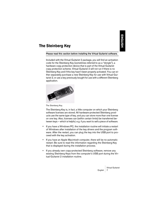 Page 7 
ENGLISH
 
Virtual Guitarist
English 7 
The Steinberg Key
 
Please read this section before installing the Virtual Guitarist software. 
 
Included with the Virtual Guitarist 2 package, you will find an activation 
code for the Steinberg Key (sometimes referred to as a “dongle”), a 
hardware copy protection device that is part of the Virtual Guitarist 
copy protection scheme. Virtual Guitarist 2 will not run if there is no 
Steinberg Key and if this key hasn’t been properly activated. You can ei-
ther...