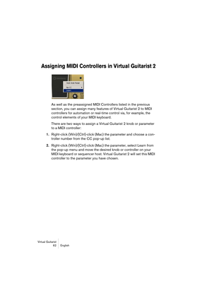 Page 62Virtual Guitarist
62 English
Assigning MIDI Controllers in Virtual Guitarist 2
As well as the preassigned MIDI Controllers listed in the previous 
section, you can assign many features of Virtual Guitarist 2 to MIDI 
controllers for automation or real-time control via, for example, the 
control elements of your MIDI keyboard.
There are two ways to assign a Virtual Guitarist 2 knob or parameter 
to a MIDI controller:
1.Right-click (Win)/[Ctrl]-click (Mac) the parameter and choose a con-
troller number...