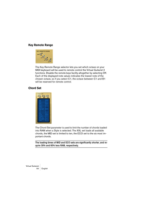 Page 64Virtual Guitarist
64 English
Key Remote Range
The Key Remote Range selector lets you set which octave on your 
MIDI keyboard will be used to remote control the Virtual Guitarist 2 
functions. Disable the remote keys facility altogether by selecting Off. 
Each of the displayed note values indicates the lowest note of the 
chosen octave, so if you select C1, the octave between C1 and B1 
will be reserved for remote control.
Chord Set
The Chord Set parameter is used to limit the number of chords loaded...