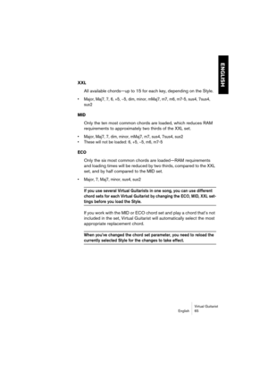 Page 65ENGLISH
Virtual Guitarist
English 65
XXL
All available chords—up to 15 for each key, depending on the Style.
• Major, Maj7, 7, 6, +5, −5, dim, minor, mMaj7, m7, m6, m7-5, sus4, 7sus4, 
sus2
MID
Only the ten most common chords are loaded, which reduces RAM 
requirements to approximately two thirds of the XXL set.
• Major, Maj7, 7, dim, minor, mMaj7, m7, sus4, 7sus4, sus2
• These will not be loaded: 6, +5, −5, m6, m7-5
ECO
Only the six most common chords are loaded—RAM requirements 
and loading times will...