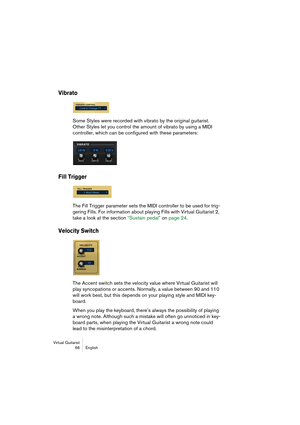 Page 66Virtual Guitarist
66 English
Vibrato
Some Styles were recorded with vibrato by the original guitarist. 
Other Styles let you control the amount of vibrato by using a MIDI 
controller, which can be configured with these parameters:
Fill Trigger
The Fill Trigger parameter sets the MIDI controller to be used for trig-
gering Fills. For information about playing Fills with Virtual Guitarist 2, 
take a look at the section “Sustain pedal” on page 24.
Velocity Switch
The Accent switch sets the velocity value...