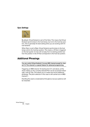 Page 68Virtual Guitarist
68 English
Sync Settings
By default, Virtual Guitarist is set to First Note. This means that Virtual 
Guitarist synchronizes to the host tempo, but not to the host bar posi-
tion. This is generally the best setting when you are working with Vir-
tual Guitarist.
When Sync is set to Beat, Virtual Guitarist synchronizes to the host 
tempo and to the host bar position. This means a riff that is triggered 
on the last quarter of a bar will not play from its starting position but 
from the...